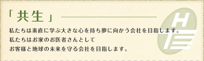 「共生」お客様、社員、家族、会社、地域、全てにおいて私たちは、共に支えあい、平等の精神を持ち一人一人の人生が明るく楽しくなる会社を目指します。