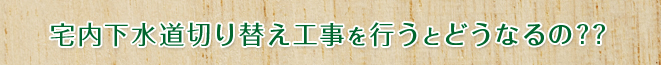 宅内下水道切り替え工事を行うとどうなるの??