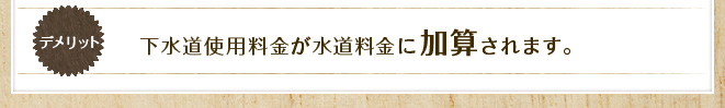 デメリット&nbsp;下水道使用料金が水道料金に加算されます。