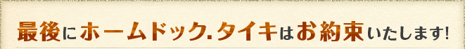 最後にホームドック.タイキはお約束いたします!
