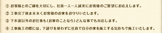 1 お客様とのご縁を大切にし、社員一人一人誠実にお客様のご要望にお応えします。／2 工事完了後ま末永くお客様のお家をお守りいたします。／3 下水道以外のお仕事も（お家のことなら）どんな事でも対応します。／4 工事施工の際には、下請けを使わずに社員で自分の家を施工する気持ちで施工いたします。