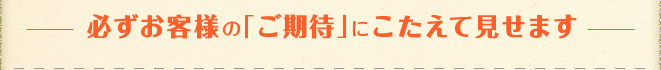 必ずお客様の「ご期待」にこたえて見せます
