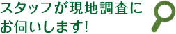 スタッフが現地調査にお伺いします!