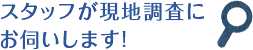 スタッフが現地調査にお伺いします!