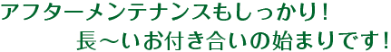 アフターメンテナンスもしっかり！長～いお付き合いの始まりです！