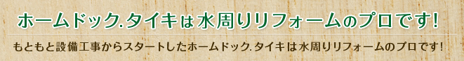 ホームドック.タイキは水周りリフォームのプロです！もともと設備工事からスタートしたホームドック.タイキは水周りリフォームのプロです!