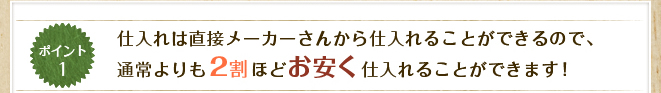 仕入れは直接メーカーさんから仕入れることができるので、通常よりも２割ほどお安く仕入れることができます！