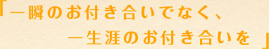 一瞬のお付き合いでなく、一生涯のお付き合いを