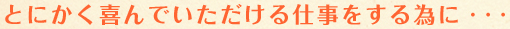 とにかく喜んでいただける仕事をする為に・・・