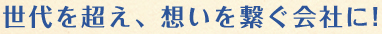 世代を超え、想いを繋ぐ会社に!