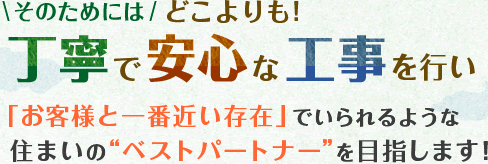 そのためにはどこよりも!丁寧で安心な工事を行い「お客様と一番近い存在」でいられるような住まいの“ベストパートナー”を目指します！
